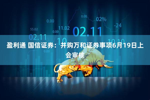 盈利通 国信证券：并购万和证券事项6月19日上会审核