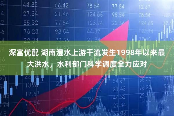 深富优配 湖南澧水上游干流发生1998年以来最大洪水，水利部门科学调度全力应对