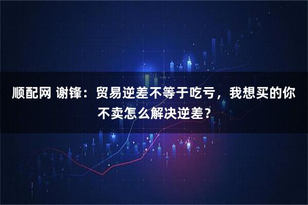 顺配网 谢锋：贸易逆差不等于吃亏，我想买的你不卖怎么解决逆差？