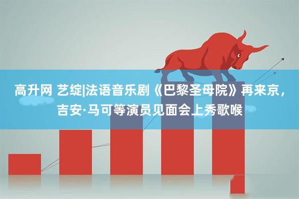 高升网 艺绽|法语音乐剧《巴黎圣母院》再来京，吉安·马可等演员见面会上秀歌喉