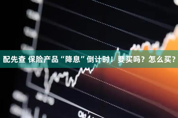 配先查 保险产品“降息”倒计时！要买吗？怎么买？