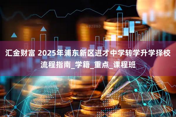 汇金财富 2025年浦东新区进才中学转学升学择校流程指南_学籍_重点_课程班
