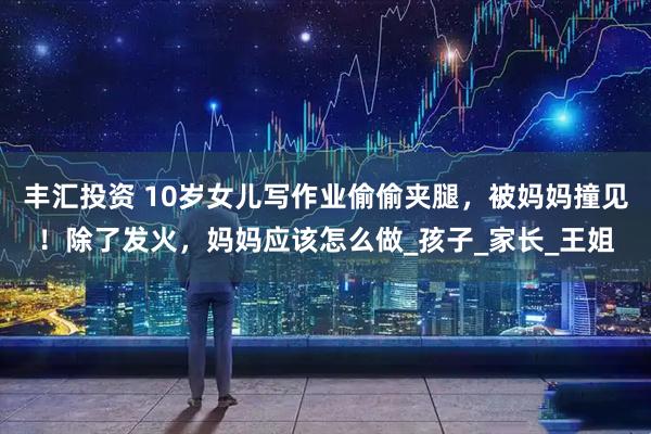 丰汇投资 10岁女儿写作业偷偷夹腿，被妈妈撞见！除了发火，妈妈应该怎么做_孩子_家长_王姐