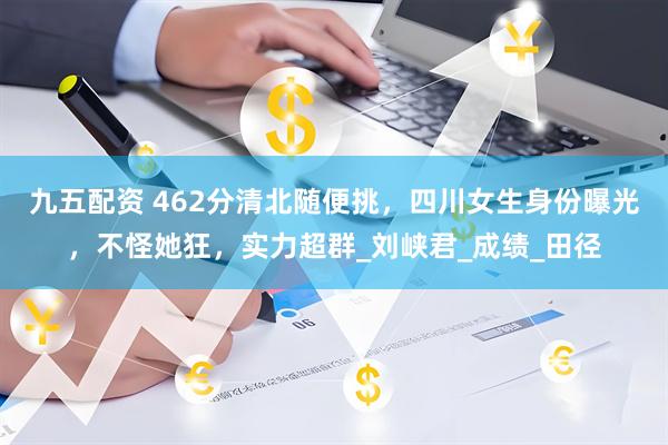 九五配资 462分清北随便挑，四川女生身份曝光，不怪她狂，实力超群_刘峡君_成绩_田径