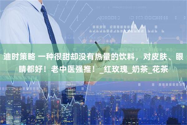 迪时策略 一种很甜却没有热量的饮料，对皮肤、眼睛都好！老中医强推！_红玫瑰_奶茶_花茶