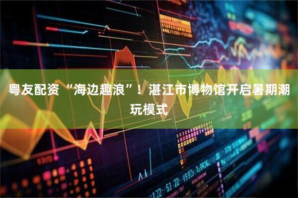 粤友配资 “海边趣浪”！湛江市博物馆开启暑期潮玩模式