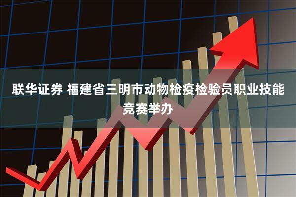 联华证券 福建省三明市动物检疫检验员职业技能竞赛举办