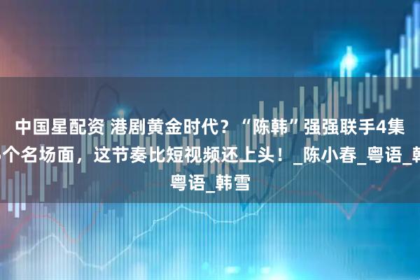 中国星配资 港剧黄金时代？“陈韩”强强联手4集飙5个名场面，这节奏比短视频还上头！_陈小春_粤语_韩雪