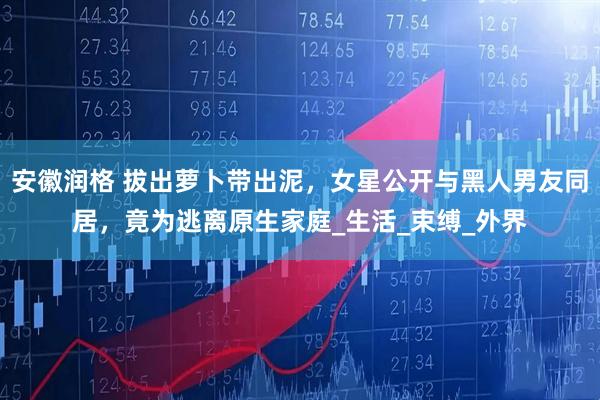 安徽润格 拔出萝卜带出泥，女星公开与黑人男友同居，竟为逃离原生家庭_生活_束缚_外界