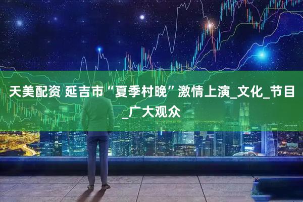 天美配资 延吉市“夏季村晚”激情上演_文化_节目_广大观众