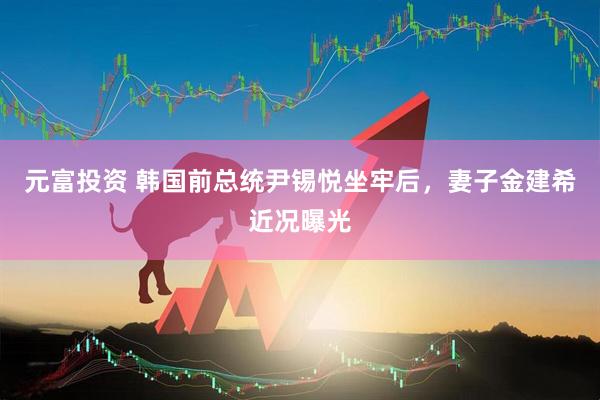 元富投资 韩国前总统尹锡悦坐牢后，妻子金建希近况曝光