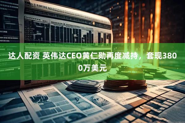 达人配资 英伟达CEO黄仁勋再度减持，套现3800万美元