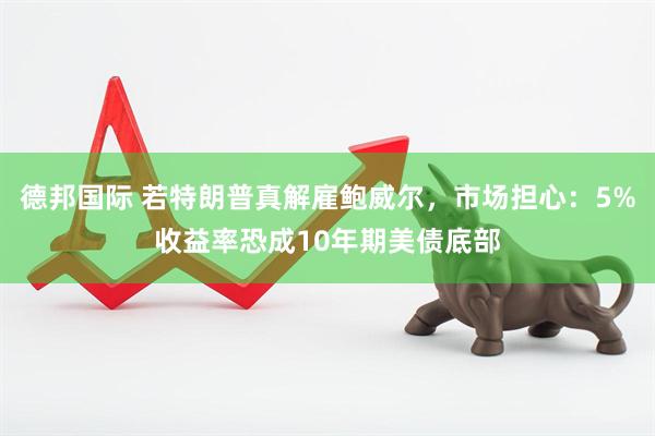 德邦国际 若特朗普真解雇鲍威尔，市场担心：5%收益率恐成10年期美债底部