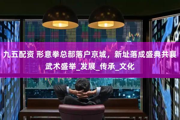 九五配资 形意拳总部落户京城，新址落成盛典共襄武术盛举_发展_传承_文化