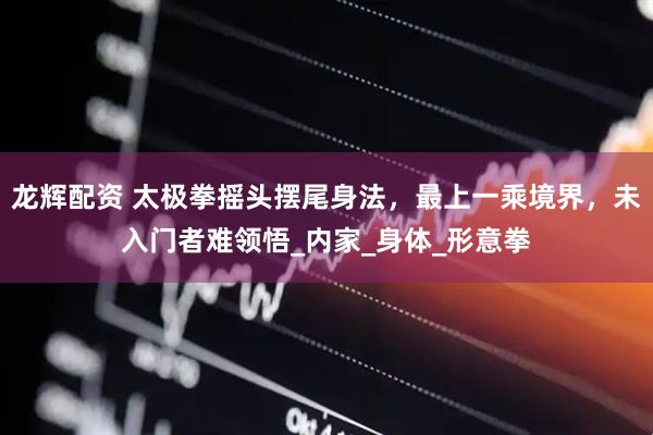 龙辉配资 太极拳摇头摆尾身法，最上一乘境界，未入门者难领悟_内家_身体_形意拳