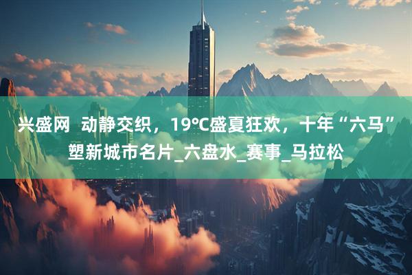兴盛网  动静交织，19℃盛夏狂欢，十年“六马”塑新城市名片_六盘水_赛事_马拉松