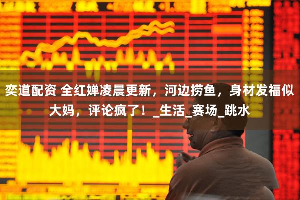 奕道配资 全红婵凌晨更新，河边捞鱼，身材发福似大妈，评论疯了！_生活_赛场_跳水