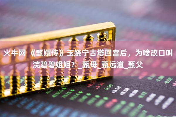 火牛网 《甄嬛传》玉娆宁古塔回宫后，为啥改口叫浣碧碧姐姐？_甄母_甄远道_甄父