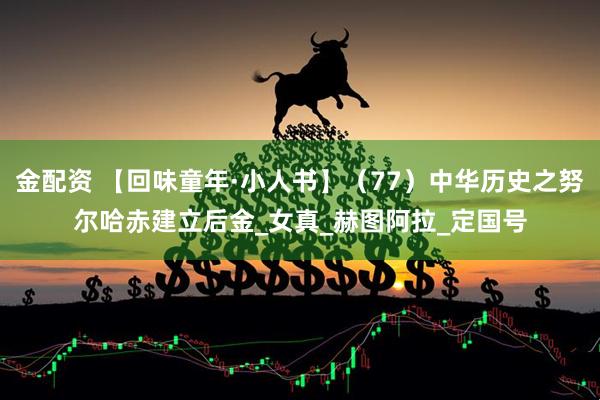 金配资 【回味童年·小人书】（77）中华历史之努尔哈赤建立后金_女真_赫图阿拉_定国号