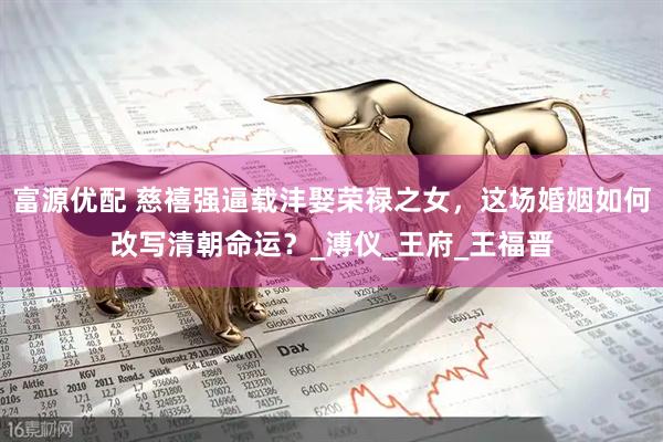 富源优配 慈禧强逼载沣娶荣禄之女，这场婚姻如何改写清朝命运？_溥仪_王府_王福晋