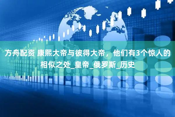方舟配资 康熙大帝与彼得大帝，他们有3个惊人的相似之处_皇帝_俄罗斯_历史