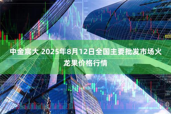 中金宸大 2025年8月12日全国主要批发市场火龙果价格行情