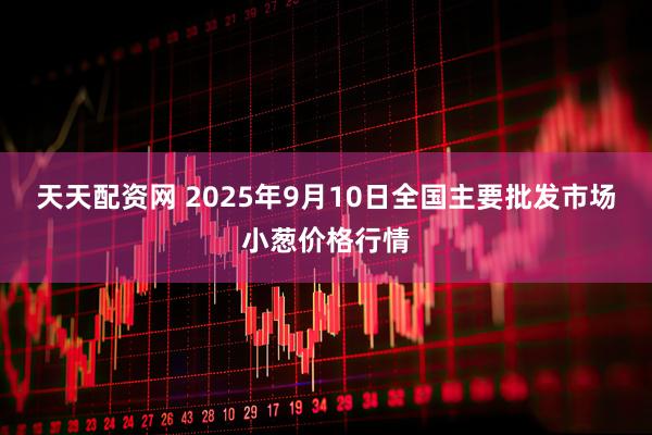 天天配资网 2025年9月10日全国主要批发市场小葱价格行情