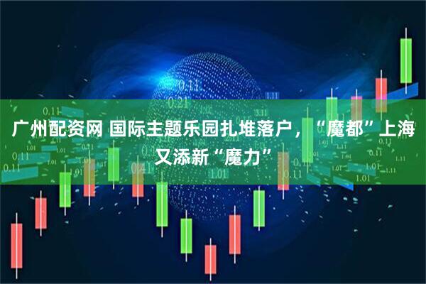 广州配资网 国际主题乐园扎堆落户，“魔都”上海又添新“魔力”