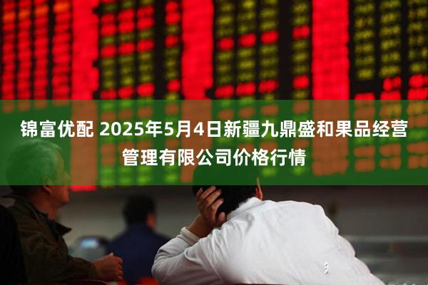 锦富优配 2025年5月4日新疆九鼎盛和果品经营管理有限公司价格行情