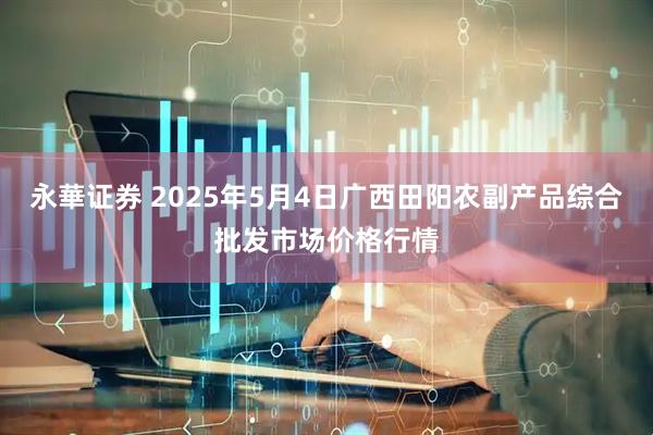 永華证券 2025年5月4日广西田阳农副产品综合批发市场价格行情