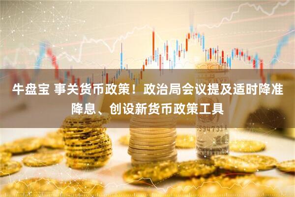 牛盘宝 事关货币政策！政治局会议提及适时降准降息、创设新货币政策工具