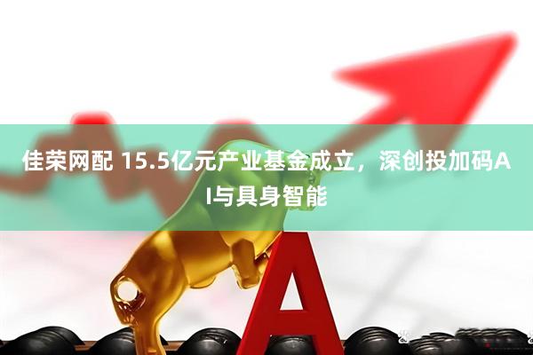 佳荣网配 15.5亿元产业基金成立，深创投加码AI与具身智能