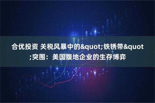 合优投资 关税风暴中的"铁锈带"突围：美国腹地企业的生存博弈