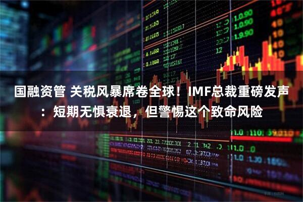国融资管 关税风暴席卷全球！IMF总裁重磅发声：短期无惧衰退，但警惕这个致命风险