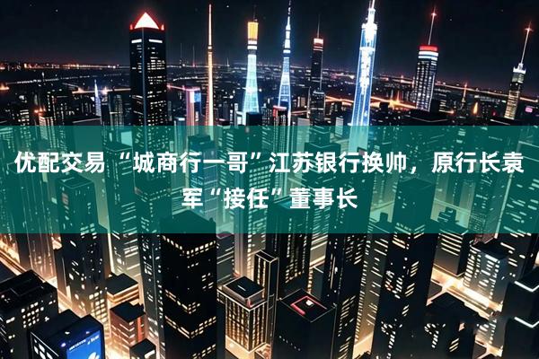 优配交易 “城商行一哥”江苏银行换帅，原行长袁军“接任”董事长